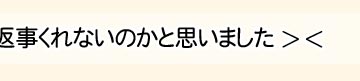えへへ、よかったぁ〜。もう返事くれないのかと思いました…